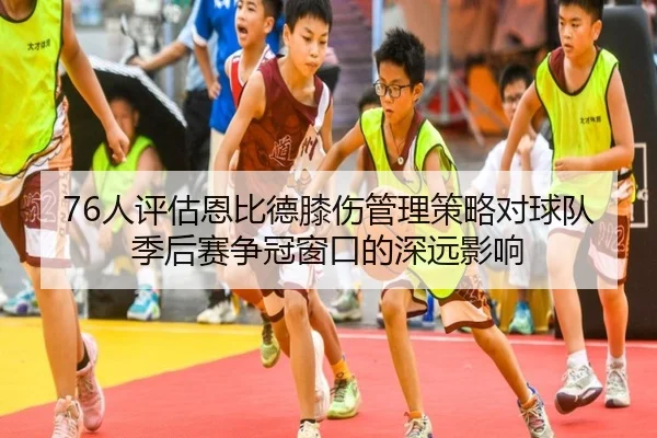 76人评估恩比德膝伤管理策略对球队季后赛争冠窗口的深远影响