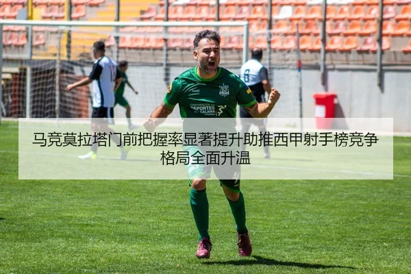 马竞莫拉塔门前把握率显著提升助推西甲射手榜竞争格局全面升温