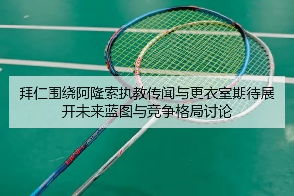 拜仁围绕阿隆索执教传闻与更衣室期待展开未来蓝图与竞争格局讨论