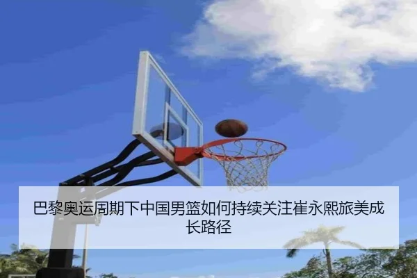 巴黎奥运周期下中国男篮如何持续关注崔永熙旅美成长路径