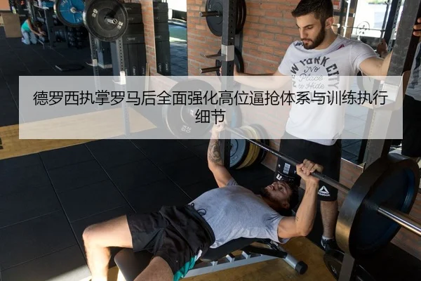 德罗西执掌罗马后全面强化高位逼抢体系与训练执行细节