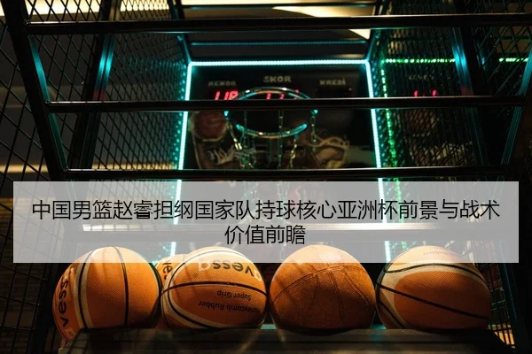 中国男篮赵睿担纲国家队持球核心亚洲杯前景与战术价值前瞻