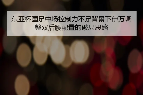 东亚杯国足中场控制力不足背景下伊万调整双后腰配置的破局思路